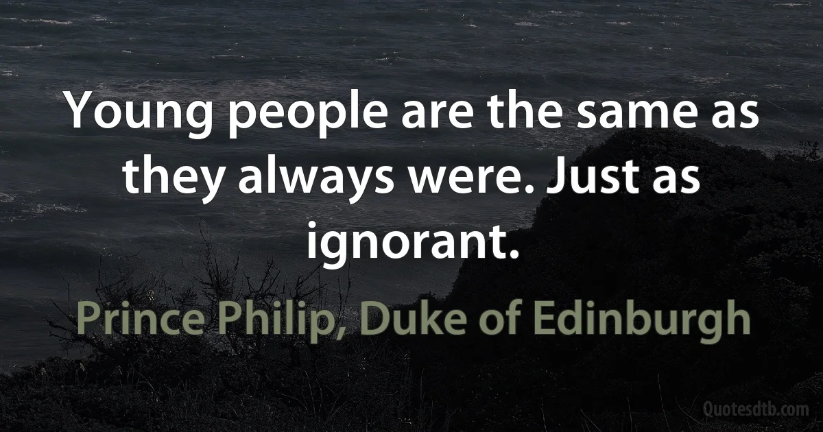 Young people are the same as they always were. Just as ignorant. (Prince Philip, Duke of Edinburgh)