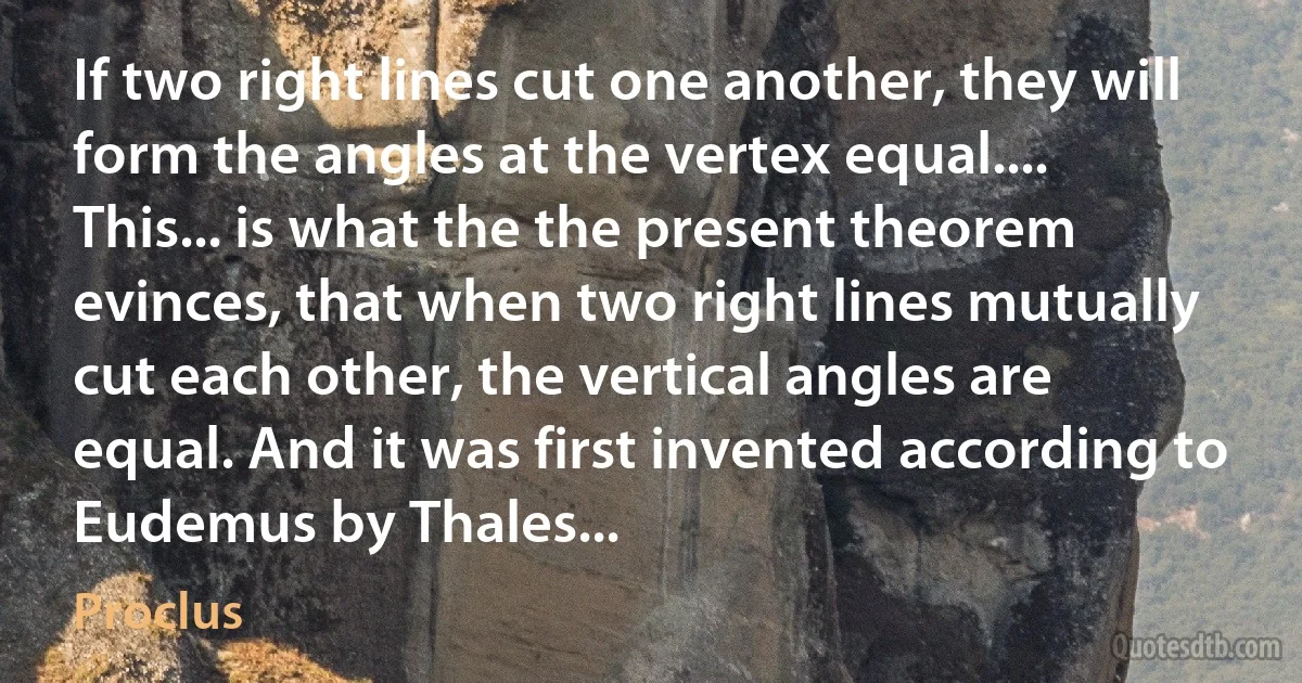 If two right lines cut one another, they will form the angles at the vertex equal....
This... is what the the present theorem evinces, that when two right lines mutually cut each other, the vertical angles are equal. And it was first invented according to Eudemus by Thales... (Proclus)