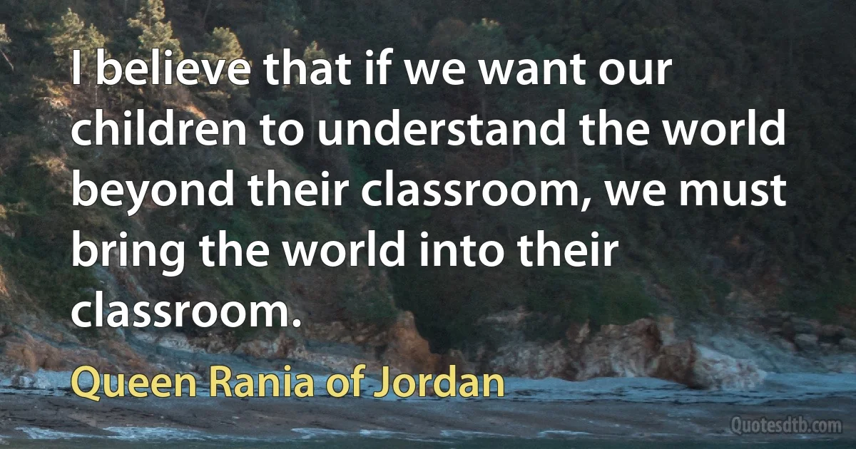 I believe that if we want our children to understand the world beyond their classroom, we must bring the world into their classroom. (Queen Rania of Jordan)