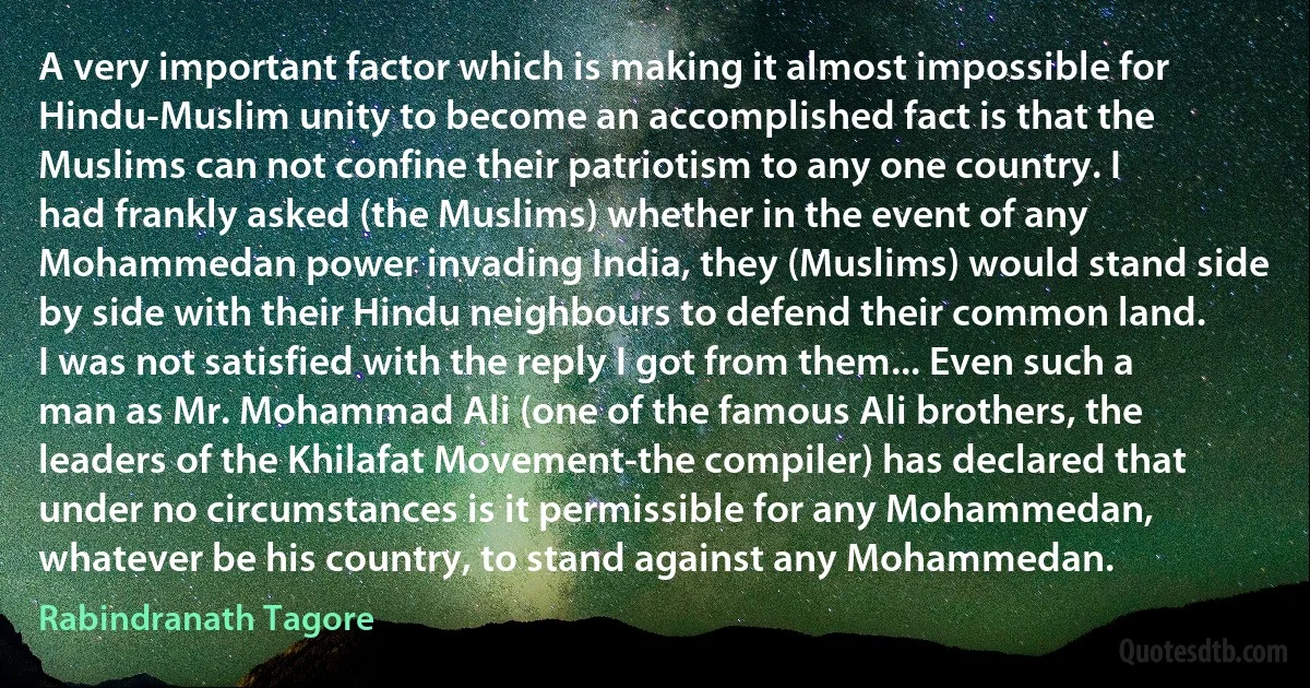 A very important factor which is making it almost impossible for Hindu-Muslim unity to become an accomplished fact is that the Muslims can not confine their patriotism to any one country. I had frankly asked (the Muslims) whether in the event of any Mohammedan power invading India, they (Muslims) would stand side by side with their Hindu neighbours to defend their common land. I was not satisfied with the reply I got from them... Even such a man as Mr. Mohammad Ali (one of the famous Ali brothers, the leaders of the Khilafat Movement-the compiler) has declared that under no circumstances is it permissible for any Mohammedan, whatever be his country, to stand against any Mohammedan. (Rabindranath Tagore)