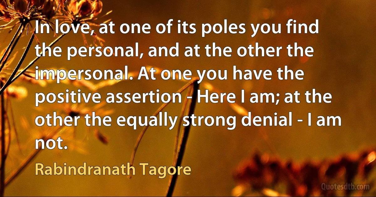 In love, at one of its poles you find the personal, and at the other the impersonal. At one you have the positive assertion - Here I am; at the other the equally strong denial - I am not. (Rabindranath Tagore)