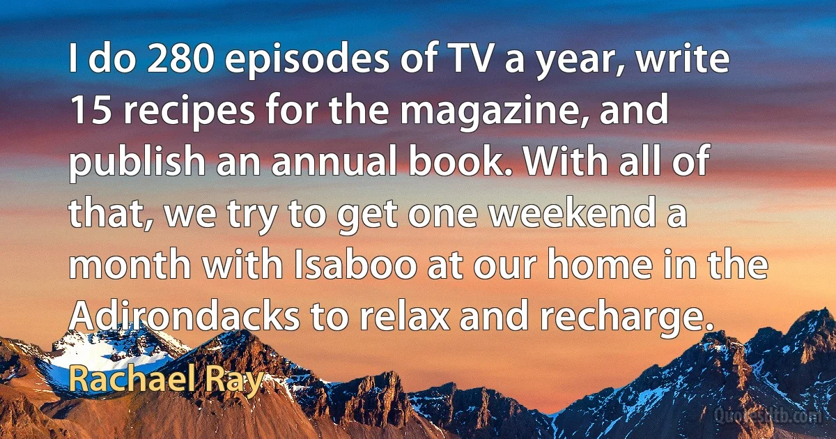 I do 280 episodes of TV a year, write 15 recipes for the magazine, and publish an annual book. With all of that, we try to get one weekend a month with Isaboo at our home in the Adirondacks to relax and recharge. (Rachael Ray)