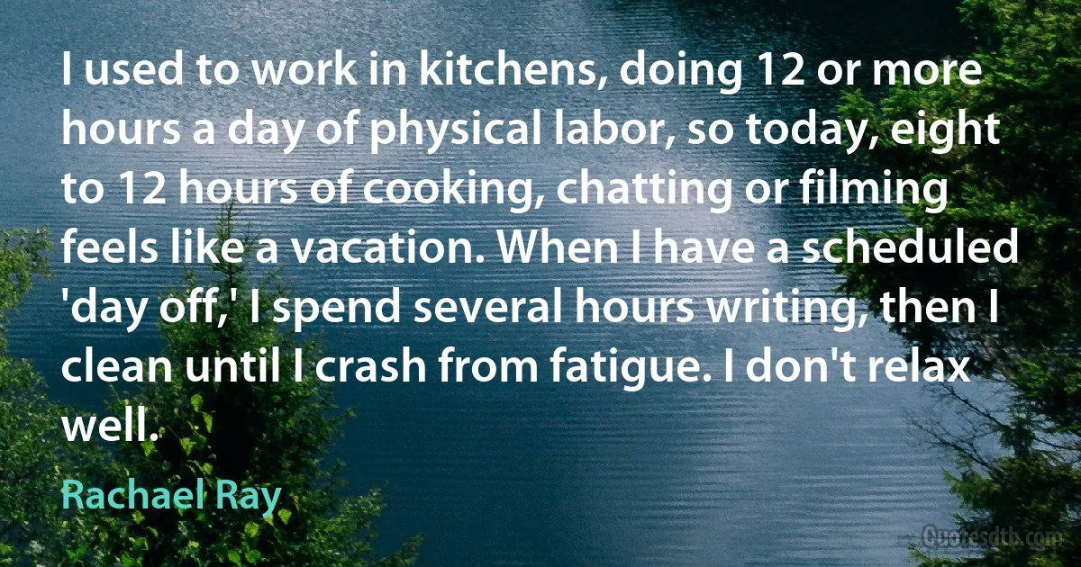 I used to work in kitchens, doing 12 or more hours a day of physical labor, so today, eight to 12 hours of cooking, chatting or filming feels like a vacation. When I have a scheduled 'day off,' I spend several hours writing, then I clean until I crash from fatigue. I don't relax well. (Rachael Ray)