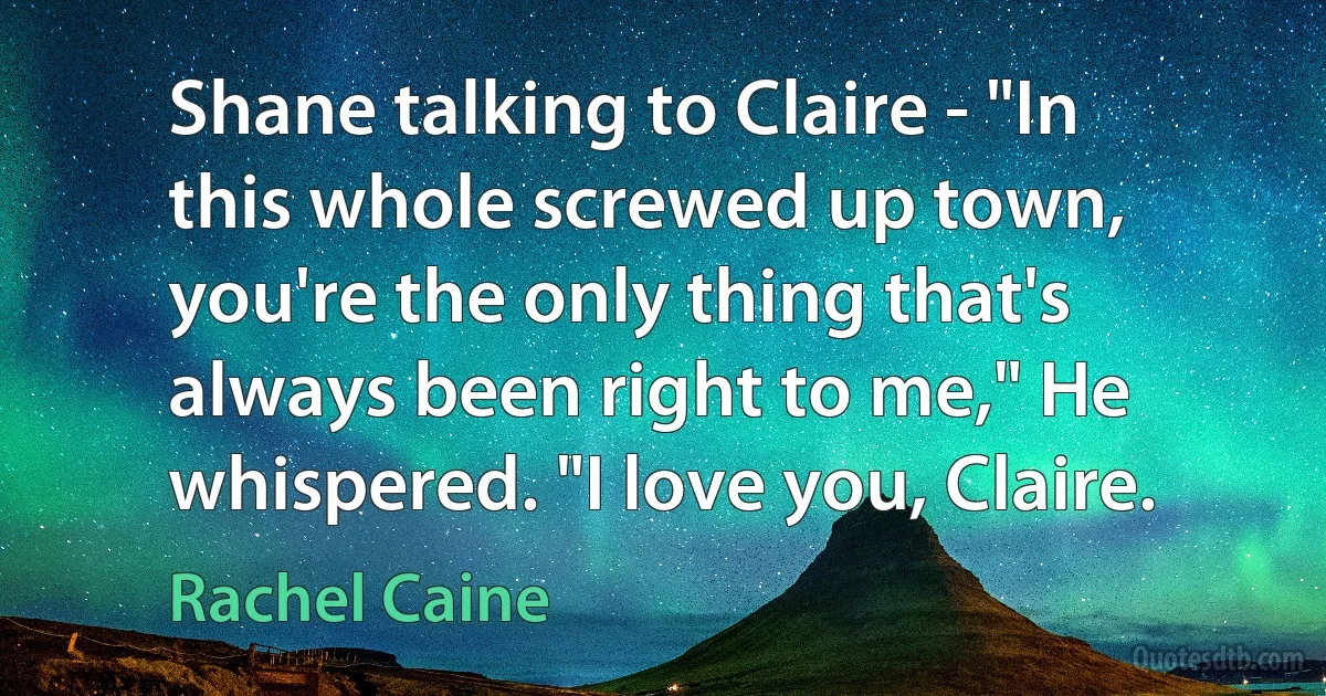 Shane talking to Claire - "In this whole screwed up town, you're the only thing that's always been right to me," He whispered. "I love you, Claire. (Rachel Caine)