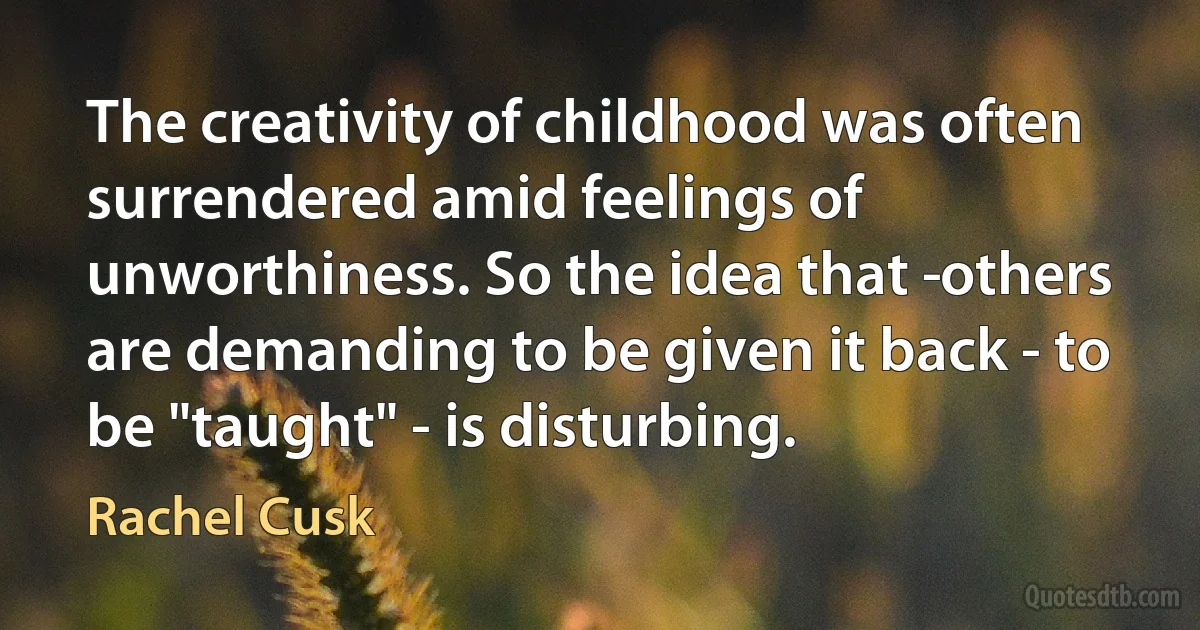 The creativity of childhood was often surrendered amid feelings of unworthiness. So the idea that ­others are demanding to be given it back - to be "taught" - is disturbing. (Rachel Cusk)