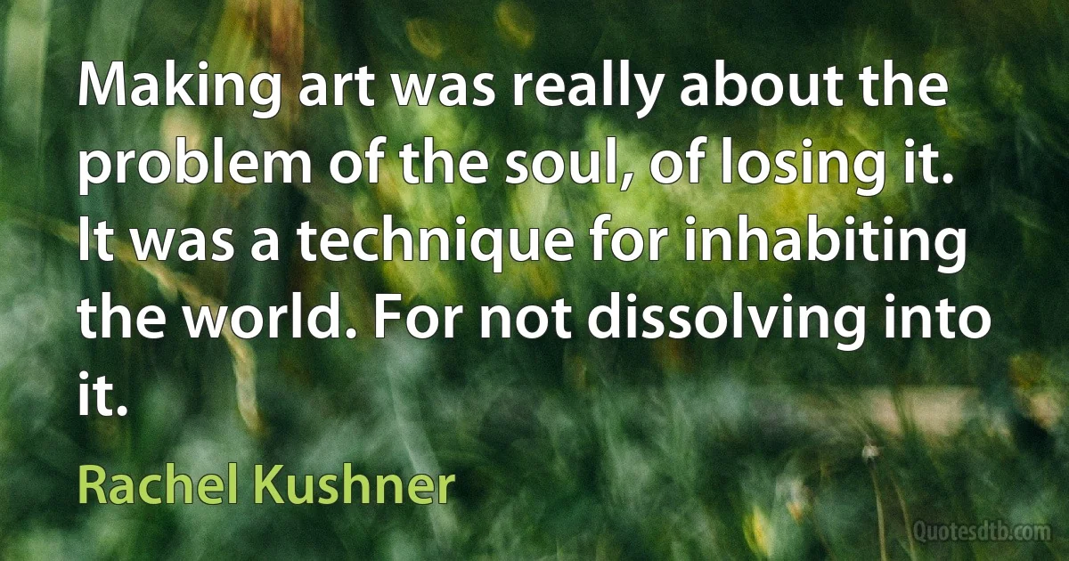 Making art was really about the problem of the soul, of losing it. It was a technique for inhabiting the world. For not dissolving into it. (Rachel Kushner)