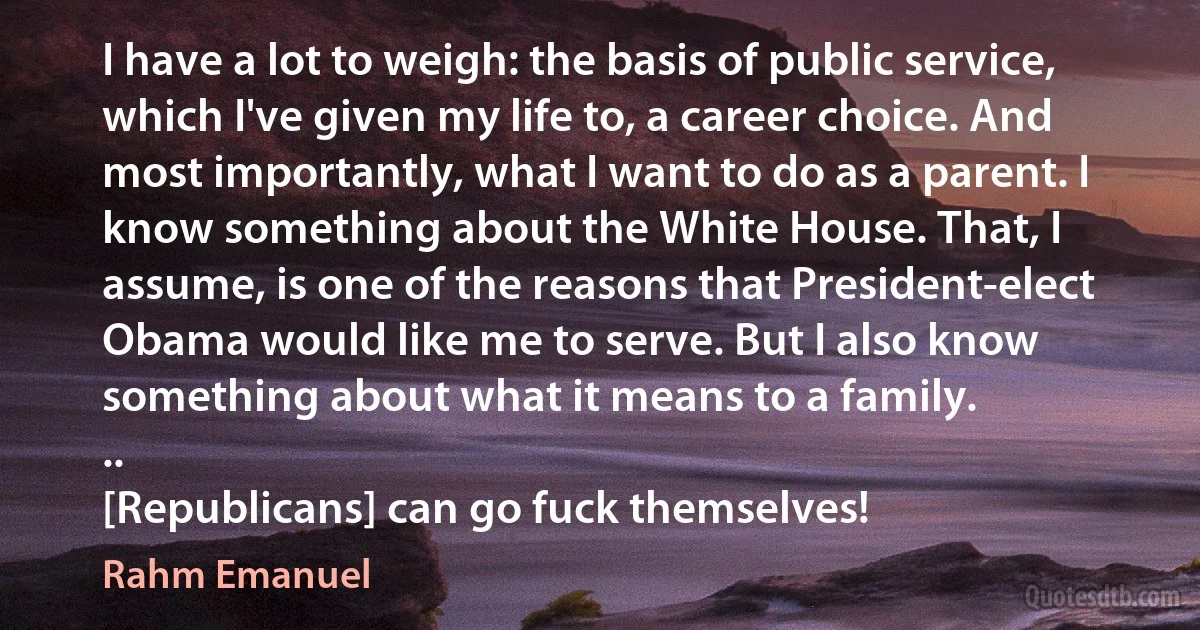 I have a lot to weigh: the basis of public service, which I've given my life to, a career choice. And most importantly, what I want to do as a parent. I know something about the White House. That, I assume, is one of the reasons that President-elect Obama would like me to serve. But I also know something about what it means to a family.
..
[Republicans] can go fuck themselves! (Rahm Emanuel)