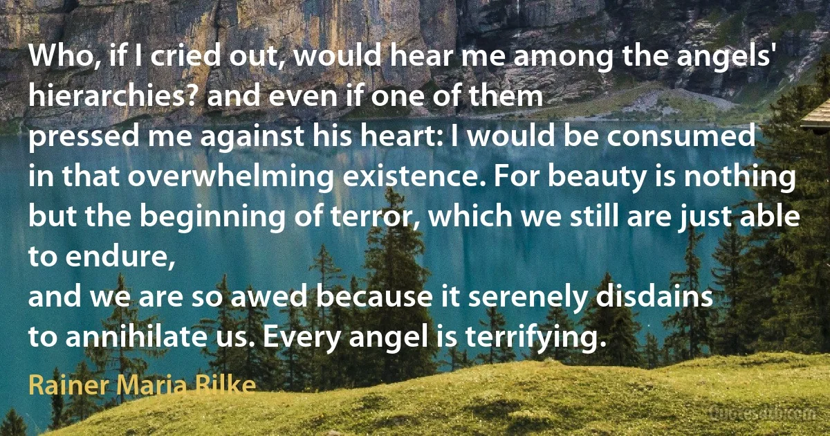 Who, if I cried out, would hear me among the angels'
hierarchies? and even if one of them
pressed me against his heart: I would be consumed
in that overwhelming existence. For beauty is nothing
but the beginning of terror, which we still are just able to endure,
and we are so awed because it serenely disdains
to annihilate us. Every angel is terrifying. (Rainer Maria Rilke)