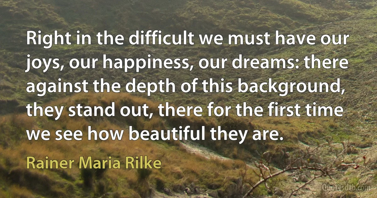 Right in the difficult we must have our joys, our happiness, our dreams: there against the depth of this background, they stand out, there for the first time we see how beautiful they are. (Rainer Maria Rilke)