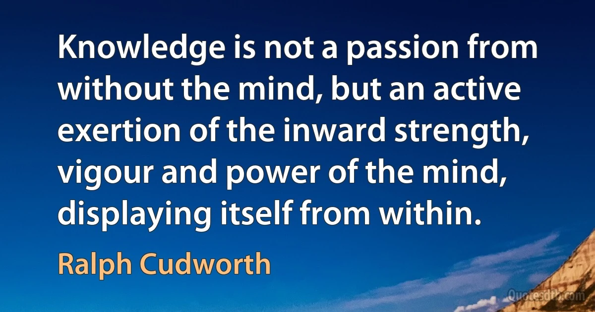 Knowledge is not a passion from without the mind, but an active exertion of the inward strength, vigour and power of the mind, displaying itself from within. (Ralph Cudworth)