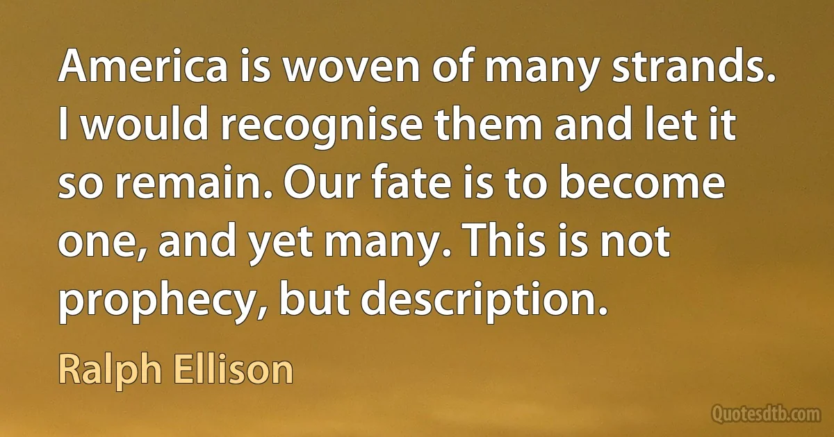 America is woven of many strands. I would recognise them and let it so remain. Our fate is to become one, and yet many. This is not prophecy, but description. (Ralph Ellison)