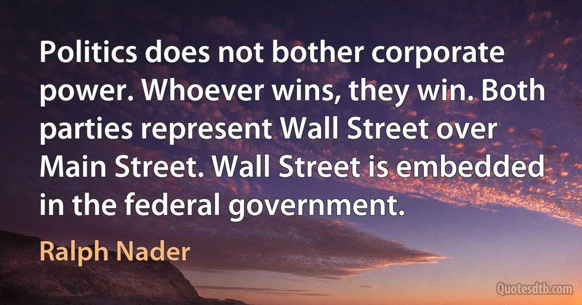 Politics does not bother corporate power. Whoever wins, they win. Both parties represent Wall Street over Main Street. Wall Street is embedded in the federal government. (Ralph Nader)