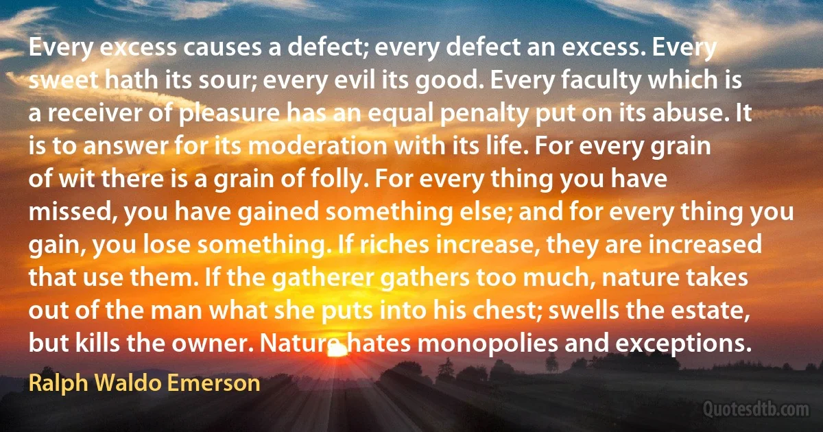 Every excess causes a defect; every defect an excess. Every sweet hath its sour; every evil its good. Every faculty which is a receiver of pleasure has an equal penalty put on its abuse. It is to answer for its moderation with its life. For every grain of wit there is a grain of folly. For every thing you have missed, you have gained something else; and for every thing you gain, you lose something. If riches increase, they are increased that use them. If the gatherer gathers too much, nature takes out of the man what she puts into his chest; swells the estate, but kills the owner. Nature hates monopolies and exceptions. (Ralph Waldo Emerson)