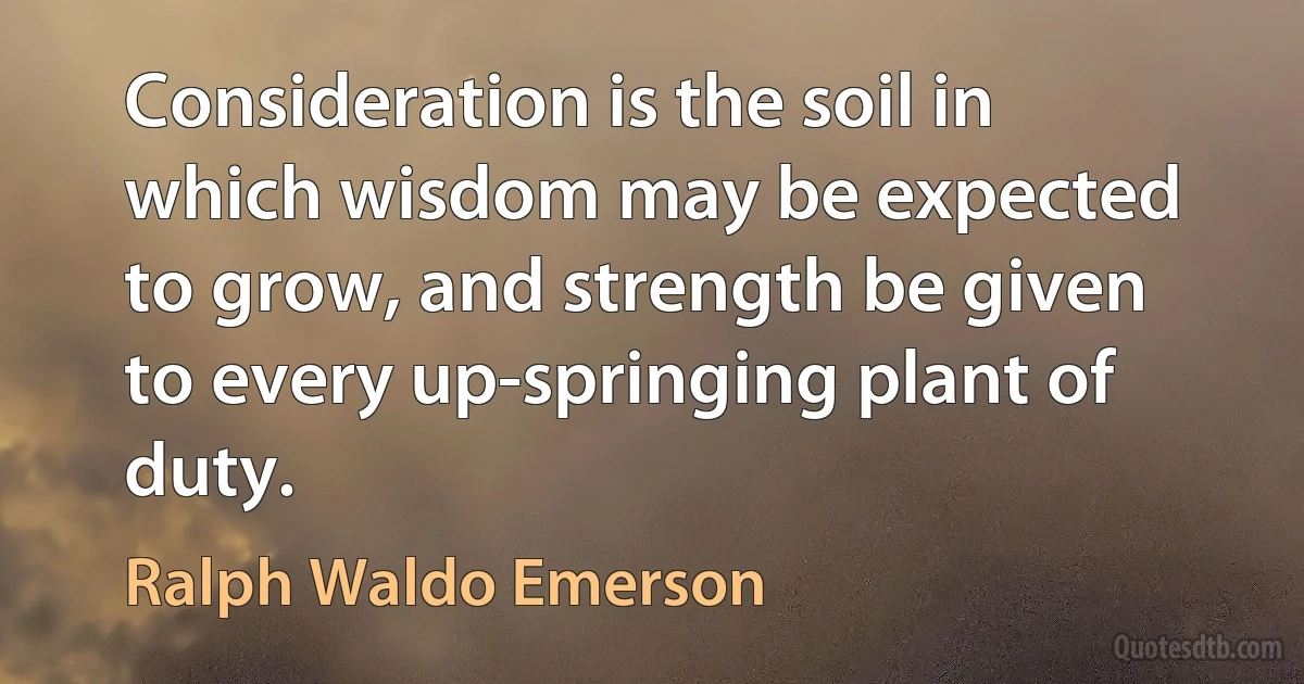 Consideration is the soil in which wisdom may be expected to grow, and strength be given to every up-springing plant of duty. (Ralph Waldo Emerson)