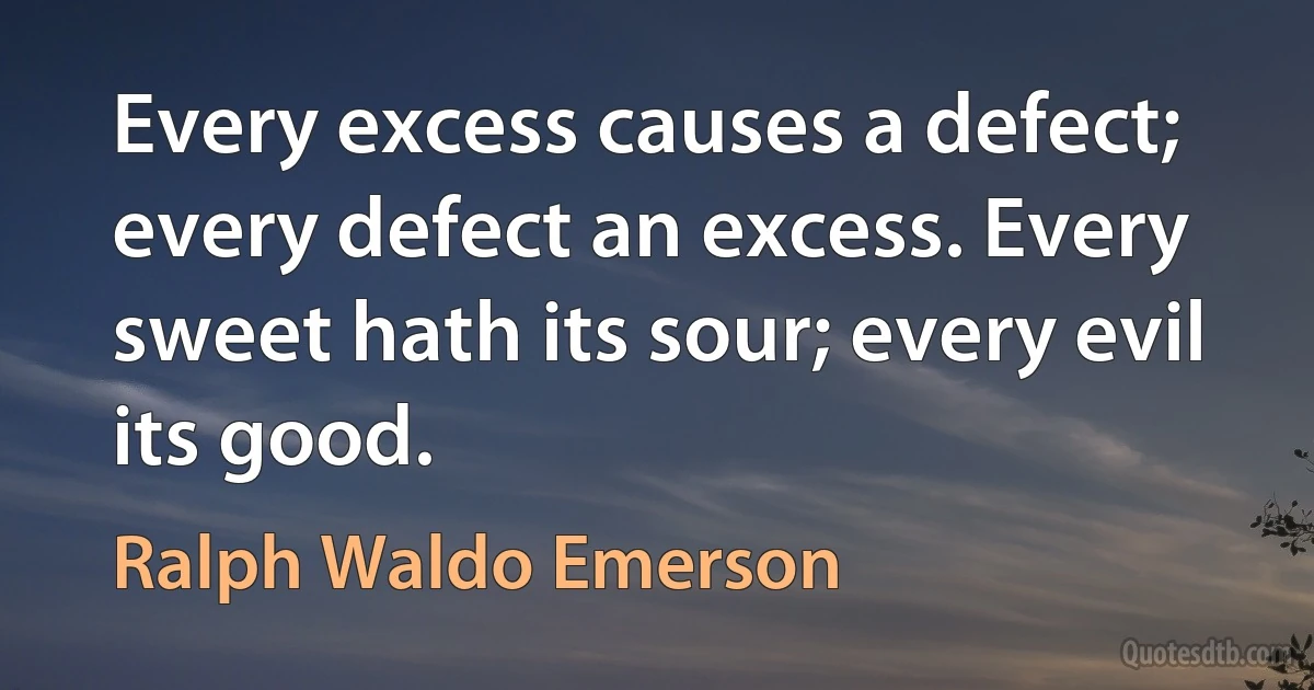 Every excess causes a defect; every defect an excess. Every sweet hath its sour; every evil its good. (Ralph Waldo Emerson)