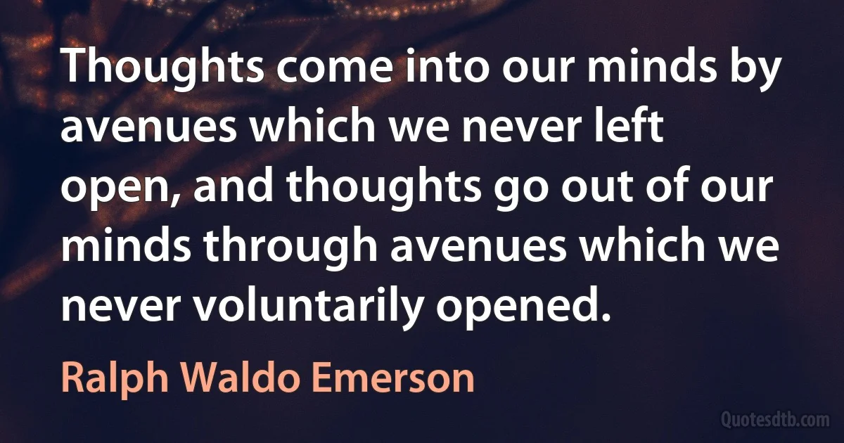 Thoughts come into our minds by avenues which we never left open, and thoughts go out of our minds through avenues which we never voluntarily opened. (Ralph Waldo Emerson)