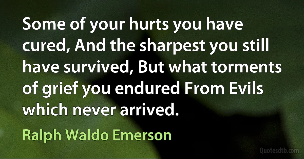 Some of your hurts you have cured, And the sharpest you still have survived, But what torments of grief you endured From Evils which never arrived. (Ralph Waldo Emerson)