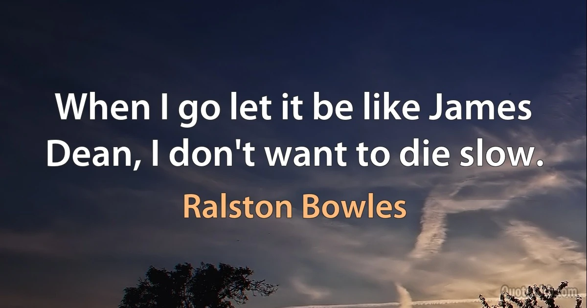 When I go let it be like James Dean, I don't want to die slow. (Ralston Bowles)