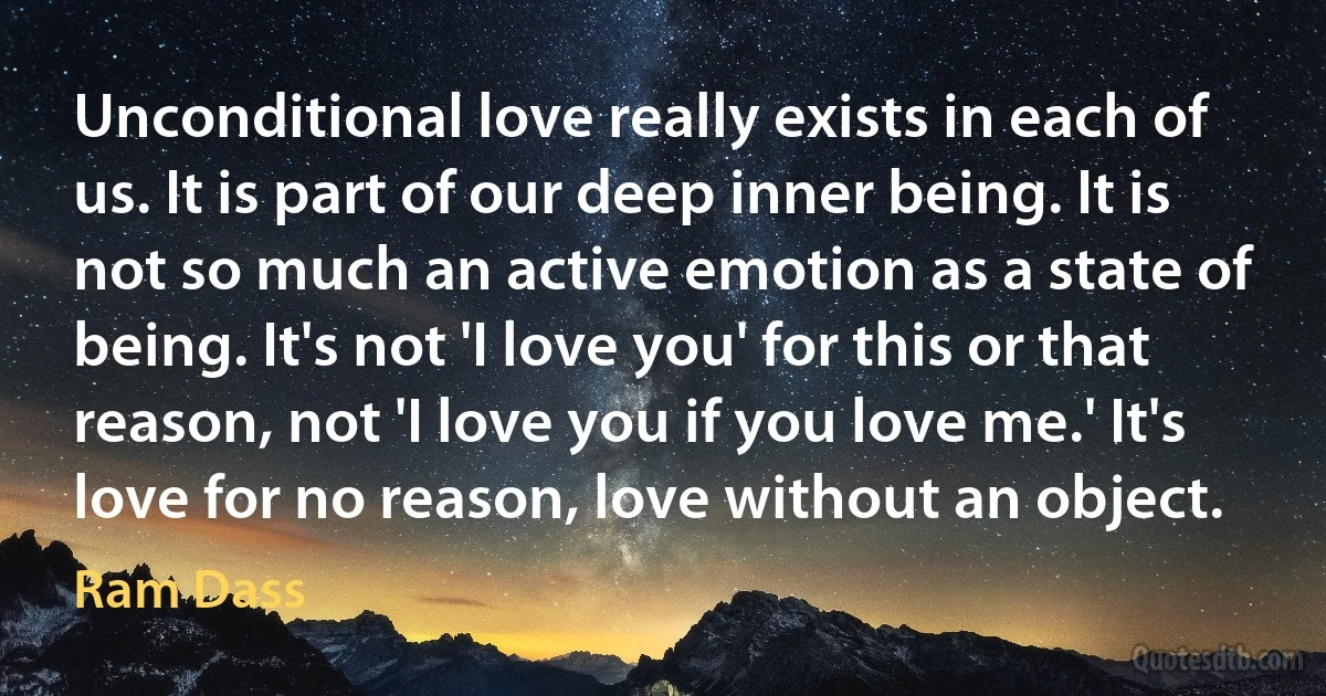 Unconditional love really exists in each of us. It is part of our deep inner being. It is not so much an active emotion as a state of being. It's not 'I love you' for this or that reason, not 'I love you if you love me.' It's love for no reason, love without an object. (Ram Dass)