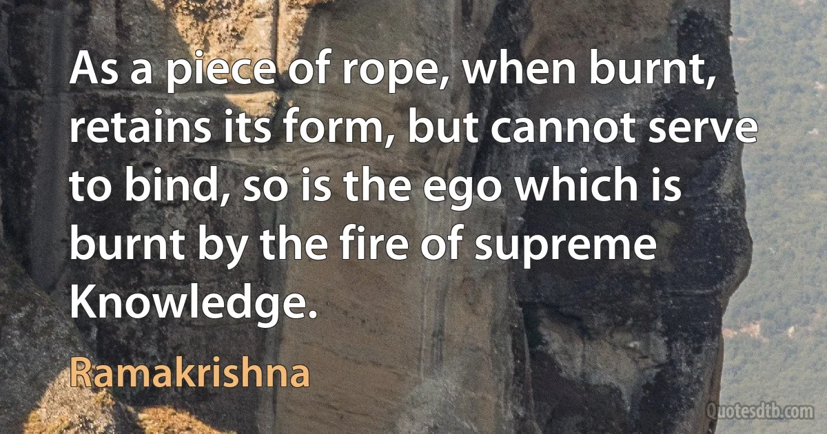 As a piece of rope, when burnt, retains its form, but cannot serve to bind, so is the ego which is burnt by the fire of supreme Knowledge. (Ramakrishna)