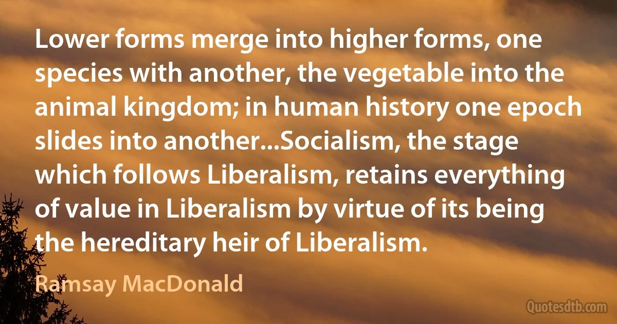 Lower forms merge into higher forms, one species with another, the vegetable into the animal kingdom; in human history one epoch slides into another...Socialism, the stage which follows Liberalism, retains everything of value in Liberalism by virtue of its being the hereditary heir of Liberalism. (Ramsay MacDonald)