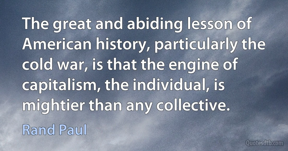 The great and abiding lesson of American history, particularly the cold war, is that the engine of capitalism, the individual, is mightier than any collective. (Rand Paul)