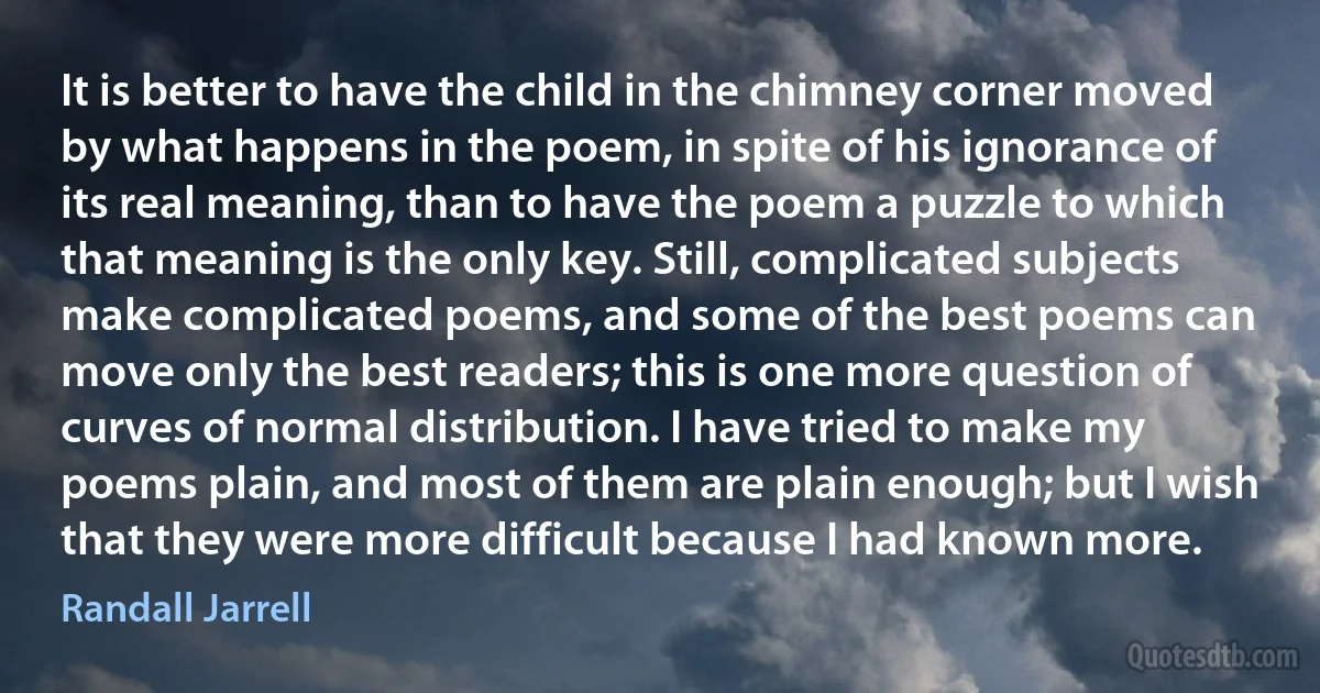 It is better to have the child in the chimney corner moved by what happens in the poem, in spite of his ignorance of its real meaning, than to have the poem a puzzle to which that meaning is the only key. Still, complicated subjects make complicated poems, and some of the best poems can move only the best readers; this is one more question of curves of normal distribution. I have tried to make my poems plain, and most of them are plain enough; but I wish that they were more difficult because I had known more. (Randall Jarrell)