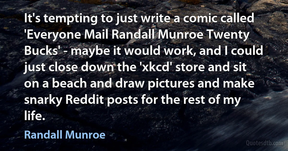 It's tempting to just write a comic called 'Everyone Mail Randall Munroe Twenty Bucks' - maybe it would work, and I could just close down the 'xkcd' store and sit on a beach and draw pictures and make snarky Reddit posts for the rest of my life. (Randall Munroe)