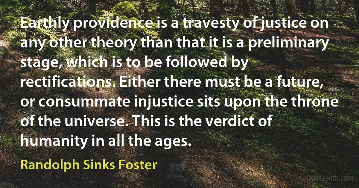 Earthly providence is a travesty of justice on any other theory than that it is a preliminary stage, which is to be followed by rectifications. Either there must be a future, or consummate injustice sits upon the throne of the universe. This is the verdict of humanity in all the ages. (Randolph Sinks Foster)