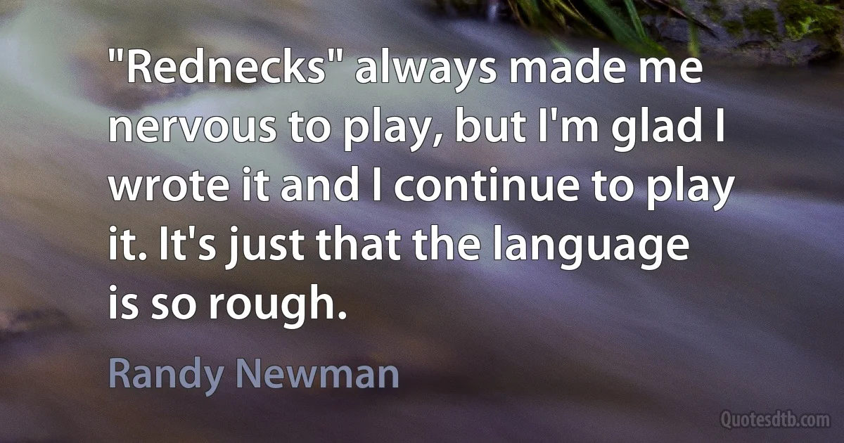 "Rednecks" always made me nervous to play, but I'm glad I wrote it and I continue to play it. It's just that the language is so rough. (Randy Newman)