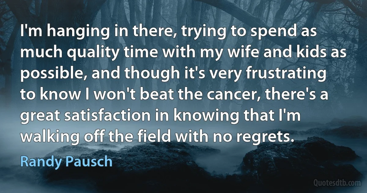 I'm hanging in there, trying to spend as much quality time with my wife and kids as possible, and though it's very frustrating to know I won't beat the cancer, there's a great satisfaction in knowing that I'm walking off the field with no regrets. (Randy Pausch)