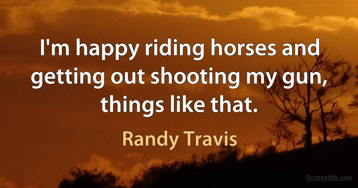 I'm happy riding horses and getting out shooting my gun, things like that. (Randy Travis)