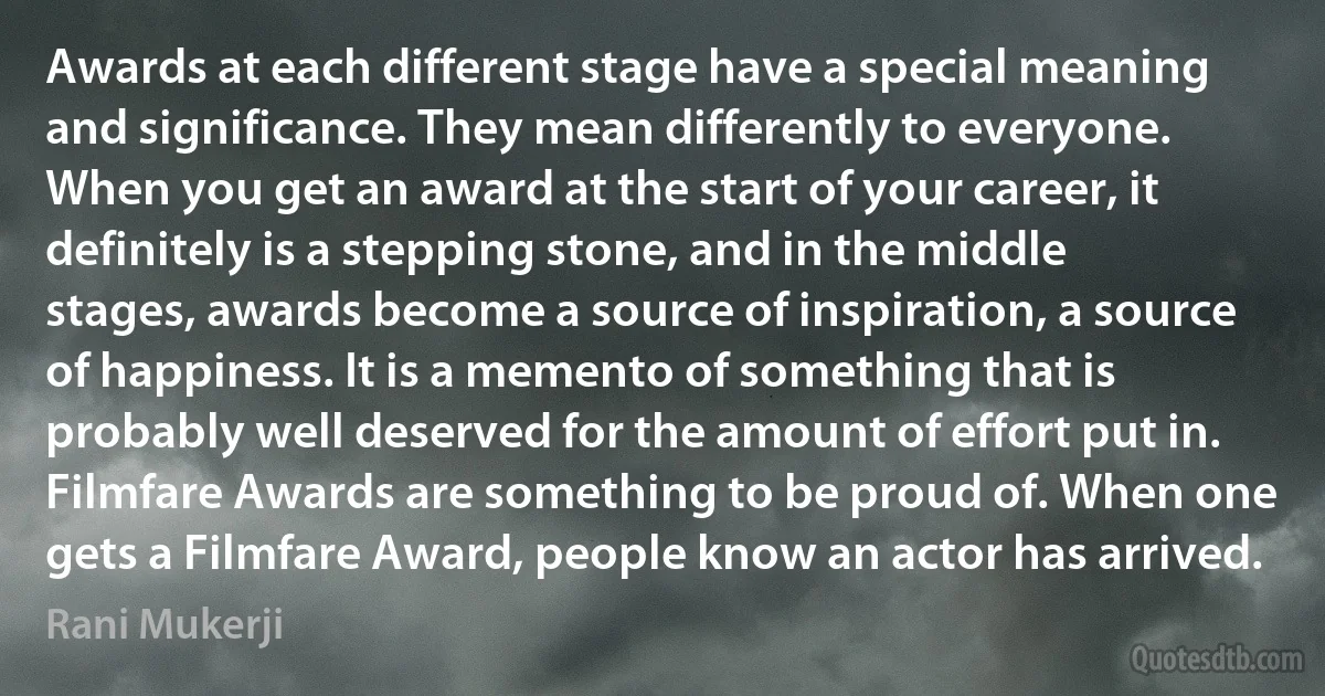 Awards at each different stage have a special meaning and significance. They mean differently to everyone. When you get an award at the start of your career, it definitely is a stepping stone, and in the middle stages, awards become a source of inspiration, a source of happiness. It is a memento of something that is probably well deserved for the amount of effort put in. Filmfare Awards are something to be proud of. When one gets a Filmfare Award, people know an actor has arrived. (Rani Mukerji)