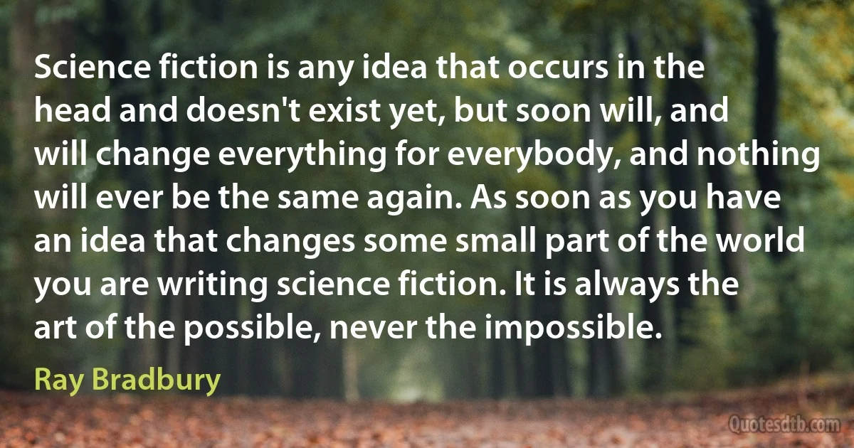 Science fiction is any idea that occurs in the head and doesn't exist yet, but soon will, and will change everything for everybody, and nothing will ever be the same again. As soon as you have an idea that changes some small part of the world you are writing science fiction. It is always the art of the possible, never the impossible. (Ray Bradbury)