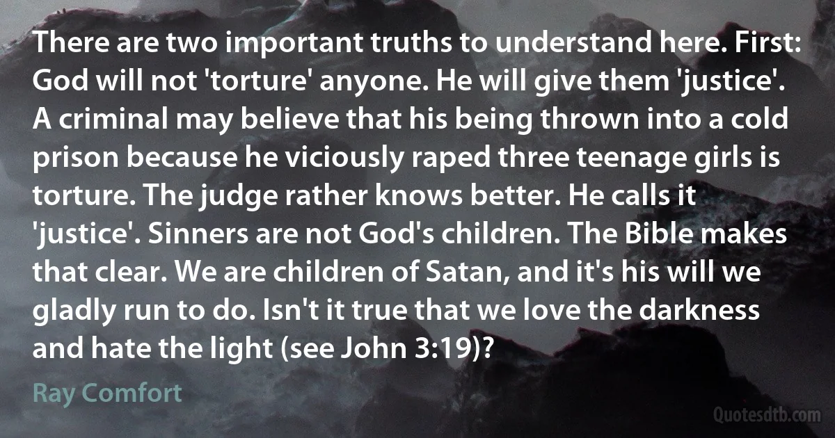 There are two important truths to understand here. First: God will not 'torture' anyone. He will give them 'justice'. A criminal may believe that his being thrown into a cold prison because he viciously raped three teenage girls is torture. The judge rather knows better. He calls it 'justice'. Sinners are not God's children. The Bible makes that clear. We are children of Satan, and it's his will we gladly run to do. Isn't it true that we love the darkness and hate the light (see John 3:19)? (Ray Comfort)