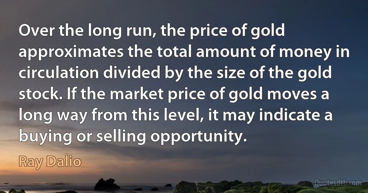 Over the long run, the price of gold approximates the total amount of money in circulation divided by the size of the gold stock. If the market price of gold moves a long way from this level, it may indicate a buying or selling opportunity. (Ray Dalio)