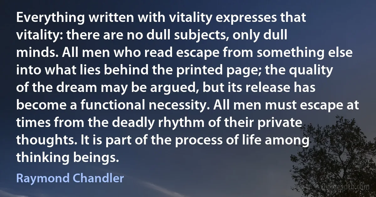 Everything written with vitality expresses that vitality: there are no dull subjects, only dull minds. All men who read escape from something else into what lies behind the printed page; the quality of the dream may be argued, but its release has become a functional necessity. All men must escape at times from the deadly rhythm of their private thoughts. It is part of the process of life among thinking beings. (Raymond Chandler)