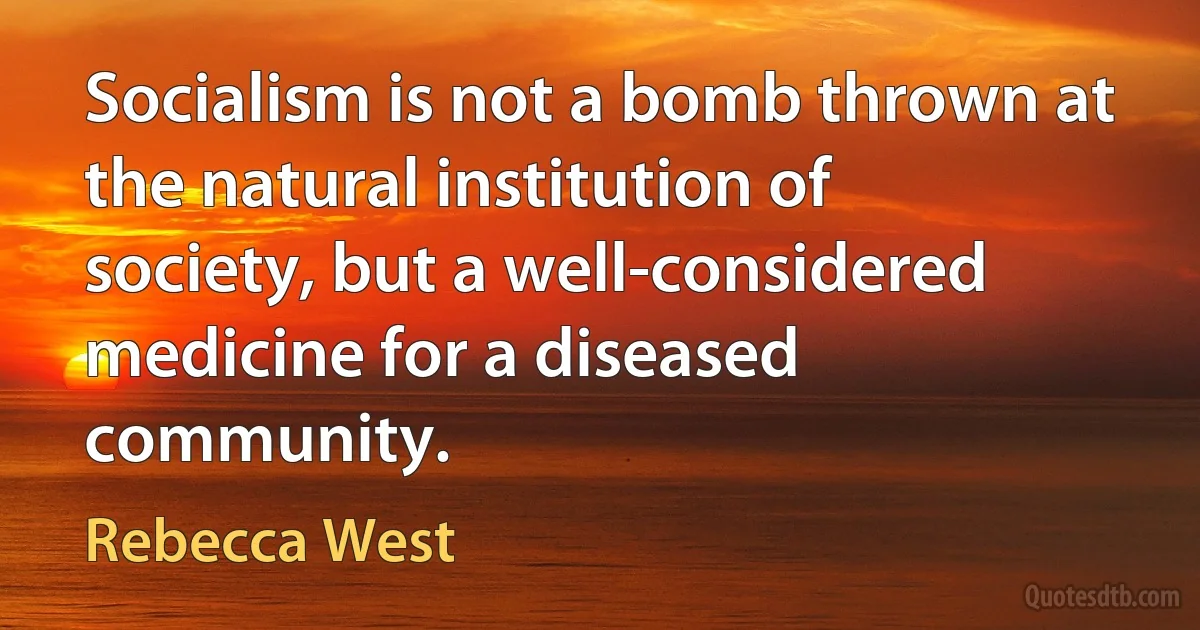 Socialism is not a bomb thrown at the natural institution of society, but a well-considered medicine for a diseased community. (Rebecca West)