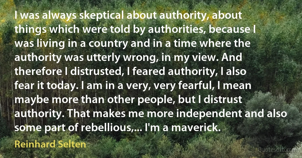 I was always skeptical about authority, about things which were told by authorities, because I was living in a country and in a time where the authority was utterly wrong, in my view. And therefore I distrusted, I feared authority, I also fear it today. I am in a very, very fearful, I mean maybe more than other people, but I distrust authority. That makes me more independent and also some part of rebellious,... I'm a maverick. (Reinhard Selten)