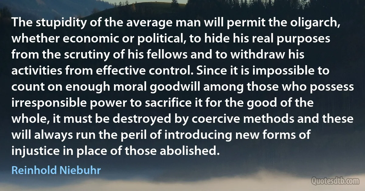 The stupidity of the average man will permit the oligarch, whether economic or political, to hide his real purposes from the scrutiny of his fellows and to withdraw his activities from effective control. Since it is impossible to count on enough moral goodwill among those who possess irresponsible power to sacrifice it for the good of the whole, it must be destroyed by coercive methods and these will always run the peril of introducing new forms of injustice in place of those abolished. (Reinhold Niebuhr)