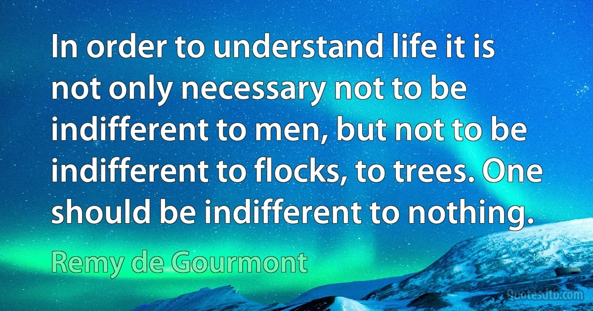 In order to understand life it is not only necessary not to be indifferent to men, but not to be indifferent to flocks, to trees. One should be indifferent to nothing. (Remy de Gourmont)