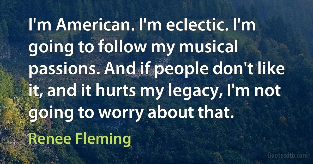 I'm American. I'm eclectic. I'm going to follow my musical passions. And if people don't like it, and it hurts my legacy, I'm not going to worry about that. (Renee Fleming)