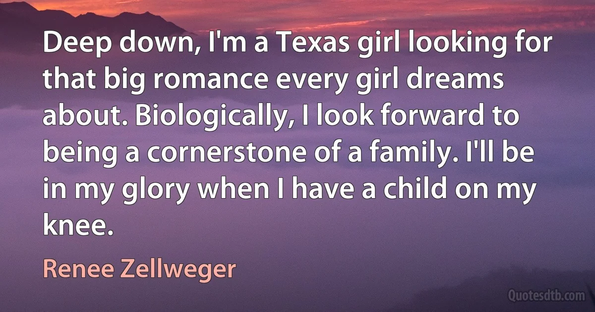 Deep down, I'm a Texas girl looking for that big romance every girl dreams about. Biologically, I look forward to being a cornerstone of a family. I'll be in my glory when I have a child on my knee. (Renee Zellweger)