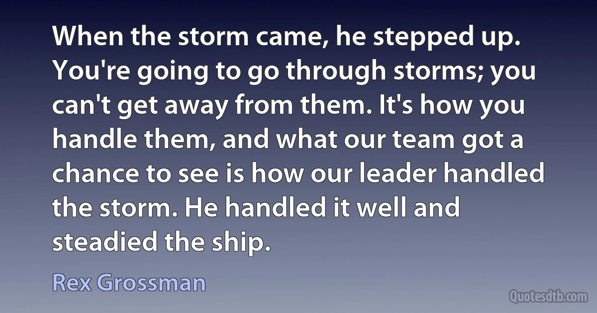 When the storm came, he stepped up. You're going to go through storms; you can't get away from them. It's how you handle them, and what our team got a chance to see is how our leader handled the storm. He handled it well and steadied the ship. (Rex Grossman)