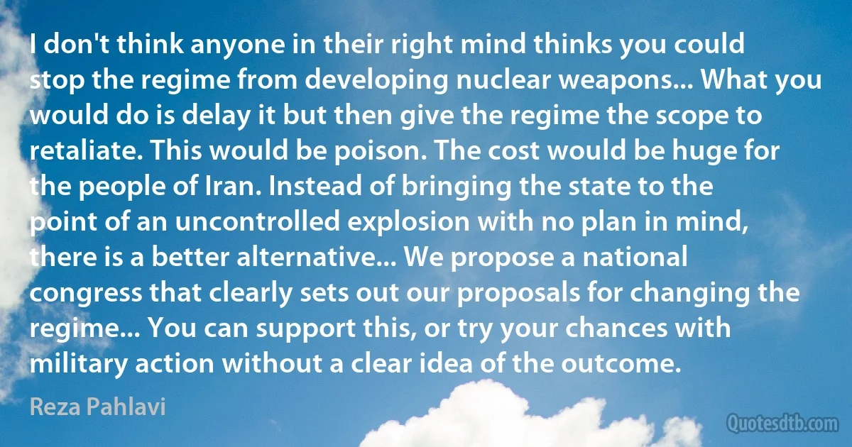 I don't think anyone in their right mind thinks you could stop the regime from developing nuclear weapons... What you would do is delay it but then give the regime the scope to retaliate. This would be poison. The cost would be huge for the people of Iran. Instead of bringing the state to the point of an uncontrolled explosion with no plan in mind, there is a better alternative... We propose a national congress that clearly sets out our proposals for changing the regime... You can support this, or try your chances with military action without a clear idea of the outcome. (Reza Pahlavi)