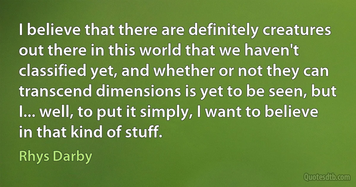 I believe that there are definitely creatures out there in this world that we haven't classified yet, and whether or not they can transcend dimensions is yet to be seen, but I... well, to put it simply, I want to believe in that kind of stuff. (Rhys Darby)