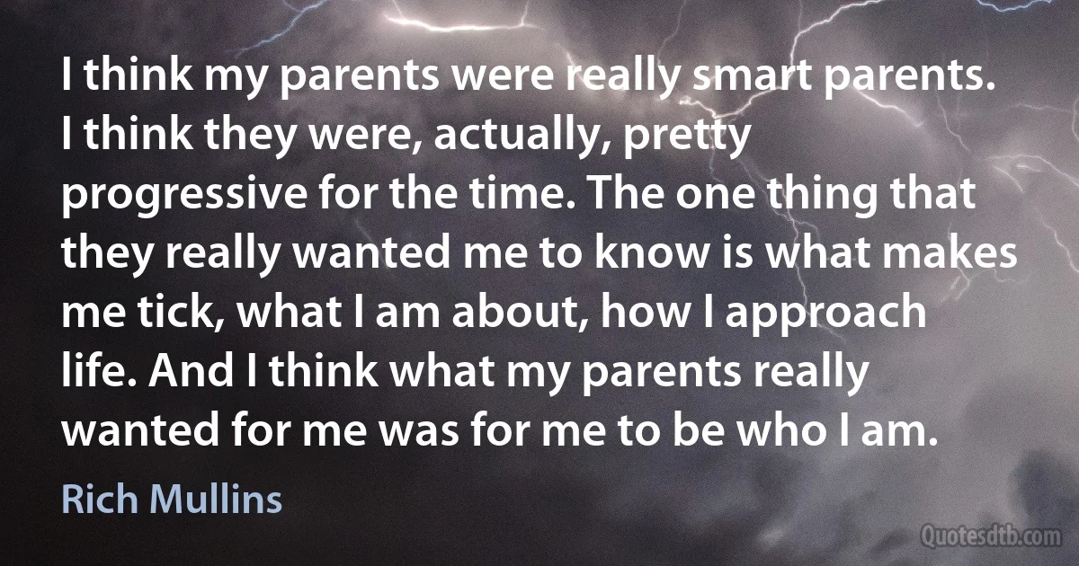 I think my parents were really smart parents. I think they were, actually, pretty progressive for the time. The one thing that they really wanted me to know is what makes me tick, what I am about, how I approach life. And I think what my parents really wanted for me was for me to be who I am. (Rich Mullins)