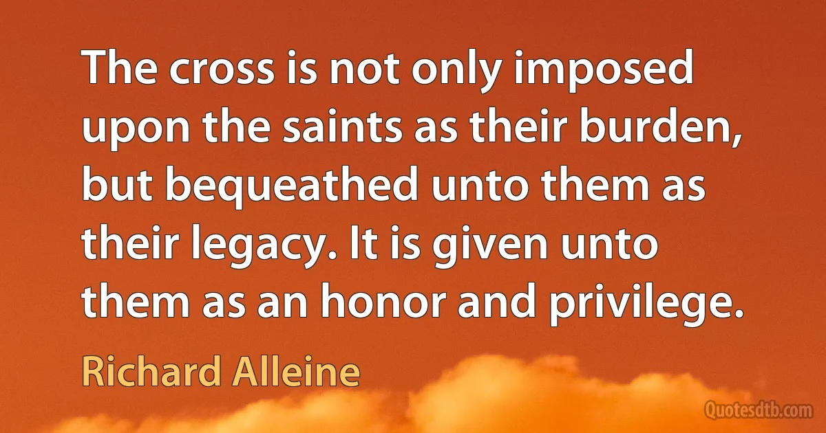 The cross is not only imposed upon the saints as their burden, but bequeathed unto them as their legacy. It is given unto them as an honor and privilege. (Richard Alleine)