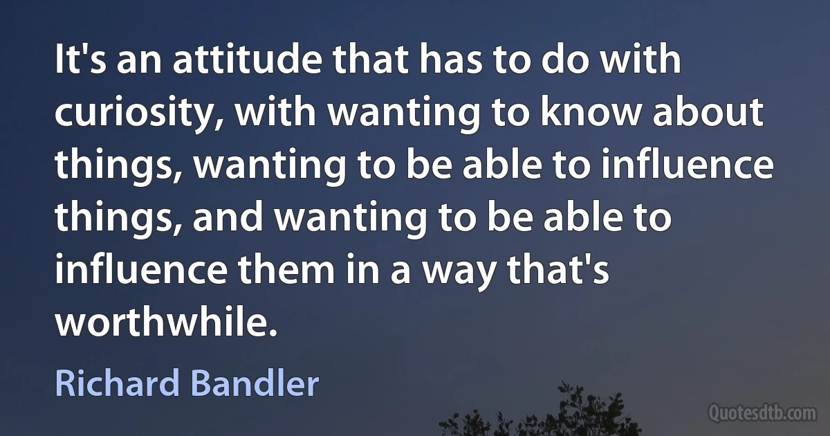 It's an attitude that has to do with curiosity, with wanting to know about things, wanting to be able to influence things, and wanting to be able to influence them in a way that's worthwhile. (Richard Bandler)