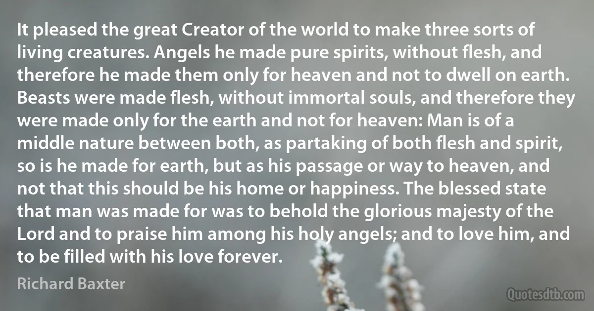 It pleased the great Creator of the world to make three sorts of living creatures. Angels he made pure spirits, without flesh, and therefore he made them only for heaven and not to dwell on earth. Beasts were made flesh, without immortal souls, and therefore they were made only for the earth and not for heaven: Man is of a middle nature between both, as partaking of both flesh and spirit, so is he made for earth, but as his passage or way to heaven, and not that this should be his home or happiness. The blessed state that man was made for was to behold the glorious majesty of the Lord and to praise him among his holy angels; and to love him, and to be filled with his love forever. (Richard Baxter)